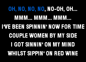 OH, H0, H0, H0, HO-OH, 0H...
MMM... MMM... MMM...
I'VE BEEN SPIHHIH' NOW FOR TIME
COUPLE WOMEN BY MY SIDE
I GOT SIHHIH' OH MY MIND
WHILST SIPPIH' ON RED WINE