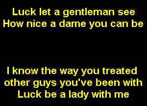 Luck let a gentleman see
How nice a dame you can be

I know the way you treated
other guys you've been with
Luck be a lady with me