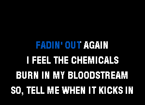 FADIH' OUT AGAIN
I FEEL THE CHEMICALS
BURN IN MY BLOODSTREAM
SO, TELL ME WHEN IT KICKS IH