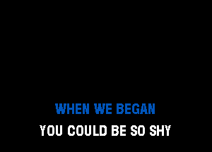 WHEN WE BEGAN
YOU COULD BE SO SHY