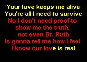 Your love keeps me alive
You're all I need to survive
No I don't need proofto
show me the truth,
not even Dr. Ruth
Is gonna tell me how I feel
I know our love is real