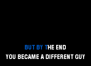 BUT BY THE END
YOU BECAME A DIFFERENT GUY