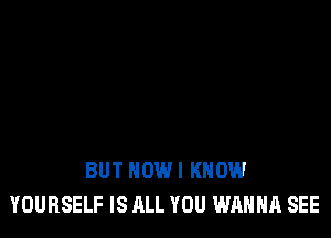 BUT HOW I KNOW
YOURSELF IS ALL YOU WANNA SEE