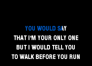 YOU WOULD SAY
THAT I'M YOUR ONLY ONE
BUT I WOULD TELL YOU
TO WALK BEFORE YOU RUN