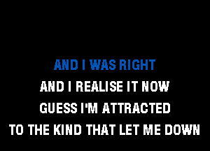 AND I WAS RIGHT
AND I REALISE IT NOW
GUESS I'M ATTRACTED
TO THE KIND THAT LET ME DOWN