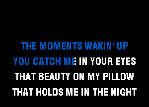 THE MOMENTS WAKIH' UP
YOU CATCH ME IN YOUR EYES
THAT BERUTY OH MY PILLOW
THAT HOLDS ME IN THE NIGHT