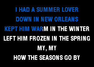 I HAD A SUMMER LOVER
DOWN IN NEW ORLEANS
KEPT HIM WARM IN THE WINTER
LEFT HIM FROZEN IN THE SPRING
MY, MY
HOW THE SEASONS GO BY