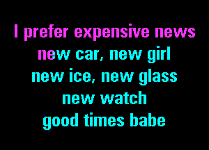 I prefer expensive news
new car, new girl

new ice, new glass
new watch
good times babe