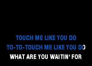 TOUCH ME LIKE YOU DO
TO-TO-TOUCH ME LIKE YOU DO
WHAT ARE YOU WAITIH' FOR