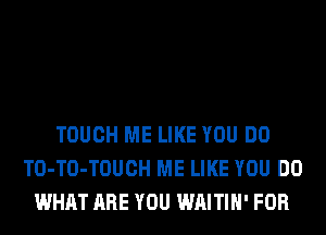 TOUCH ME LIKE YOU DO
TO-TO-TOUCH ME LIKE YOU DO
WHAT ARE YOU WAITIH' FOR