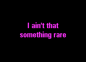 I ain't that

something rare