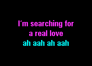 I'm searching for

a real love
ah aah ah aah