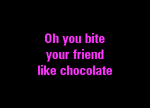 Oh you bite

your friend
like chocolate