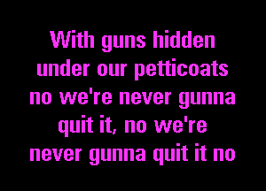With guns hidden
under our petticoats
no we're never gunna
quit it, no we're
never gunna quit it no