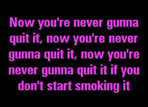 Now you're never gunna
quit it, now you're never
gunna quit it, now you're
never gunna quit it if you
don't start smoking it