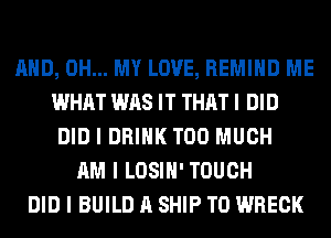MID, OH... MY LOVE, REMIIID ME
WHAT WAS IT THAT I DID
DID I DRINK TOO MUCH
AM I LOSIII' TOUCH
DID I BUILD A SHIP TO WRECK