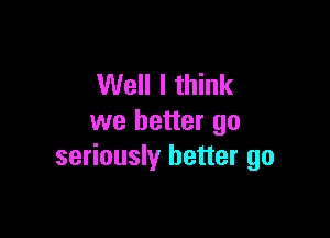 Well I think

we better go
seriously better go