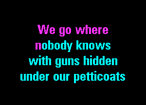 We go where
nobody knows

with guns hidden
under our petticoats