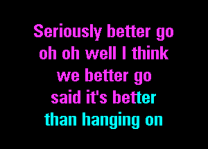 Seriously better go
oh oh well I think

we better go
said it's better
than hanging on