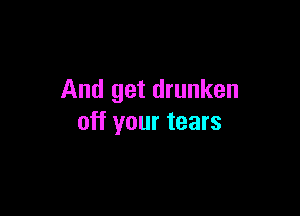 And get drunken

off your tears