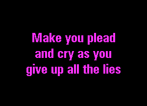 Make you plead

and cry as you
give up all the lies