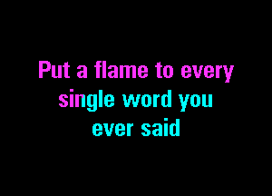 Put a flame to every

single word you
ever said