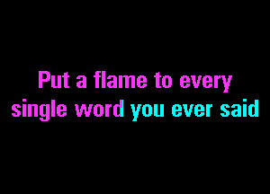 Put a flame to every

single word you ever said
