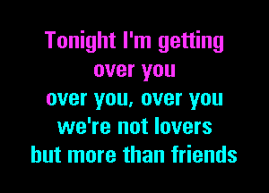 Tonight I'm getting
over you

over you, over you
we're not lovers
but more than friends