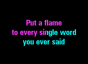 Put a flame

to every single word
you ever said