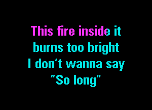 This fire inside it
burns too bright

I don't wanna say
So long