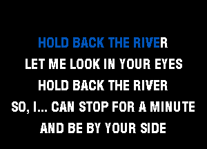HOLD BACK THE RIVER
LET ME LOOK IN YOUR EYES
HOLD BACK THE RIVER
SO, I... CAN STOP FOR A MINUTE
AND BE BY YOUR SIDE