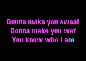 Gonna make you sweat

Gonna make you wet
You know who I am