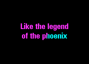 Like the legend

of the phoenix