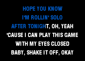 HOPE YOU KNOW
I'M ROLLIH' SOLO
AFTER TONIGHT, OH, YEAH
'CAUSE I CAN PLAY THIS GAME
WITH MY EYES CLOSED
BABY, SHAKE IT OFF, OKAY