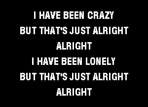 I HAVE BEEN CRAZY
BUT THAT'S JUST ALRIGHT
ALRIGHT
I HAVE BEEN LONELY
BUT THAT'S JUST ALRIGHT
ALRIGHT