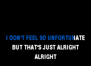 I DON'T FEEL SO UHFORTUHATE
BUT THAT'S JUST ALRIGHT
ALRIGHT