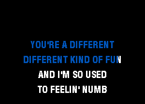 YOU'RE A DIFFERENT
DIFFERENT KIND OF FUN
AND I'M SO USED

TO FEELIH' HUMB l