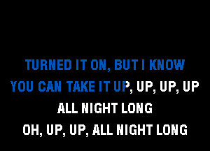 TURNED IT ON, BUTI KNOW
YOU CAN TAKE IT UP, UP, UP, UP
ALL NIGHT LONG
0H, UP, UP, ALL NIGHT LONG