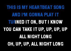 THIS IS MY HEARTBEAT SONG
AND I'M GONNA PLAY IT
TURNED IT ON, BUTI KNOW
YOU CAN TAKE IT UP, UP, UP, UP
ALL NIGHT LONG
0H, UP, UP, ALL NIGHT LONG