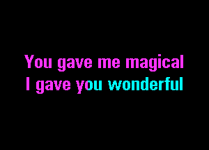 You gave me magical

I gave you wonderful