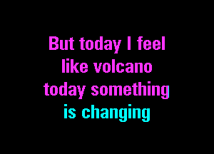 But today I feel
like volcano

today something
is changing