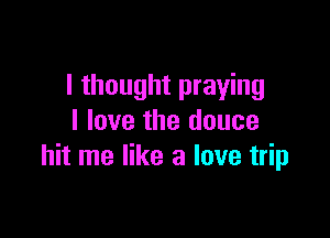 I thought praying

I love the dance
hit me like a love trip