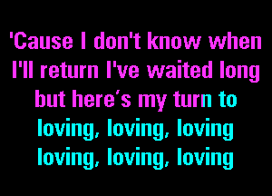 'Cause I don't know when
I'll return I've waited long
but here's my turn to
loving, loving, loving
loving, loving, loving