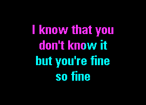 I know that you
don't know it

but you're fine
so fine
