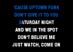 'CAUSE UPTOWN FUNK
DON'T GIVE IT TO YOU
SATURDAY NIGHT
AND WE IN THE SPOT
DON'T BELIEVE ME

JUST WATCH, COME ON I