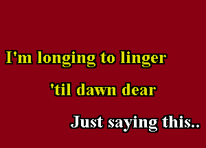 9 . . 9
I m longing to llngel

'til dawn dear

Just saying this..