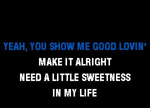 YEAH, YOU SHOW ME GOOD LOVIH'
MAKE IT ALRIGHT
NEED A LITTLE SWEETHESS
IN MY LIFE