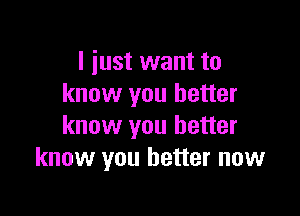 I just want to
know you better

know you better
know you better now