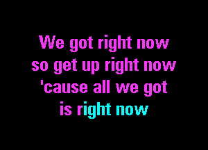 We got right now
so get up right now

'cause all we got
is right now