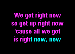 We got right now
so get up right now

'cause all we got
is right now, now